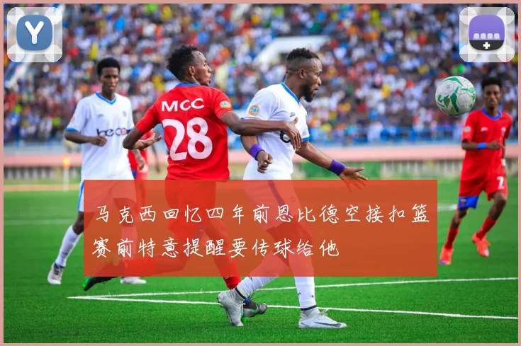 马克西回忆四年前恩比德空接扣篮赛前特意提醒要传球给他
