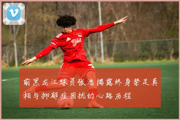 前黑龙江球员张浩揭露终身禁足真相与抑郁症困扰的心路历程