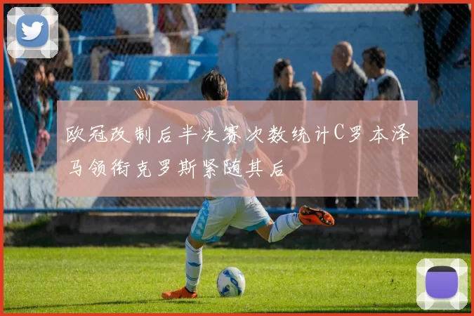 欧冠改制后半决赛次数统计C罗本泽马领衔克罗斯紧随其后