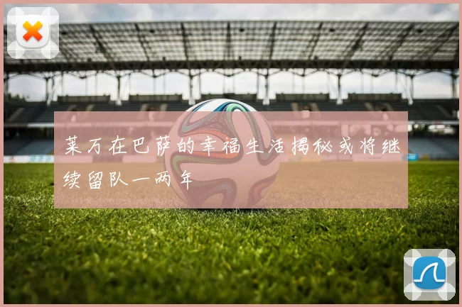 莱万在巴萨的幸福生活揭秘或将继续留队一两年