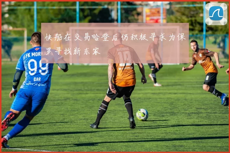 快船在交易哈登后仍积极寻求为保罗寻找新东家