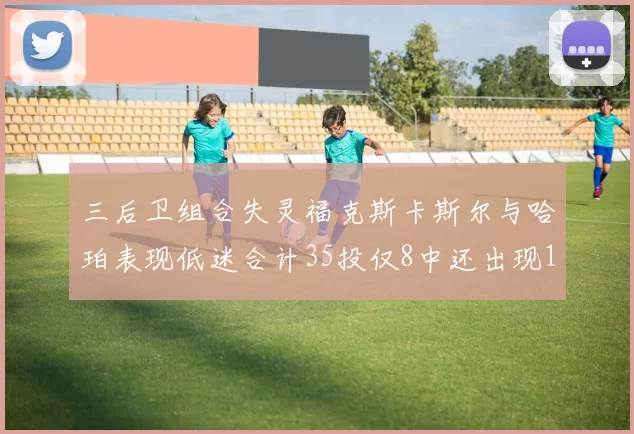 三后卫组合失灵福克斯卡斯尔与哈珀表现低迷合计35投仅8中还出现10次失误