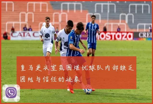 皇马更衣室氛围堪忧球队内部缺乏团结与信任的迹象