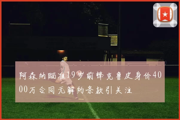 阿森纳瞄准19岁前锋克鲁皮身价4000万合同无解约条款引关注