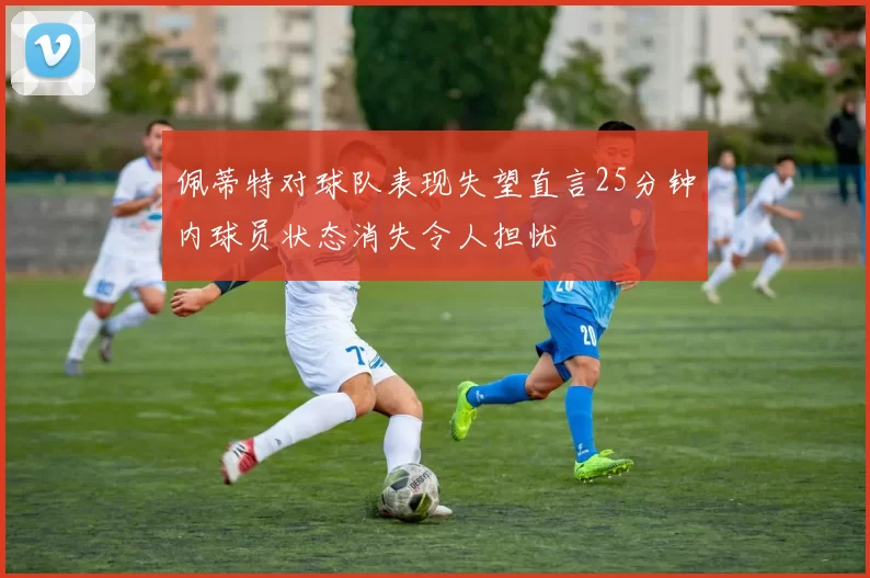 佩蒂特对球队表现失望直言25分钟内球员状态消失令人担忧
