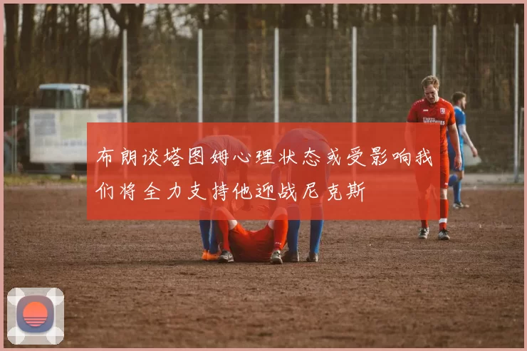 布朗谈塔图姆心理状态或受影响我们将全力支持他迎战尼克斯