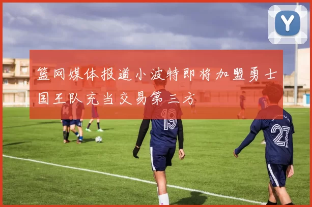 篮网媒体报道小波特即将加盟勇士国王队充当交易第三方