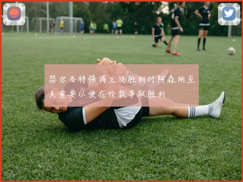 瑟尔洛特强调主场胜利对阿森纳至关重要以便在伦敦争取胜利