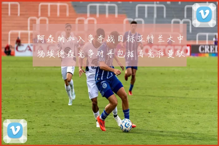 阿森纳加入争夺战目标亚特兰大中场埃德森竞争对手包括马竞和曼联