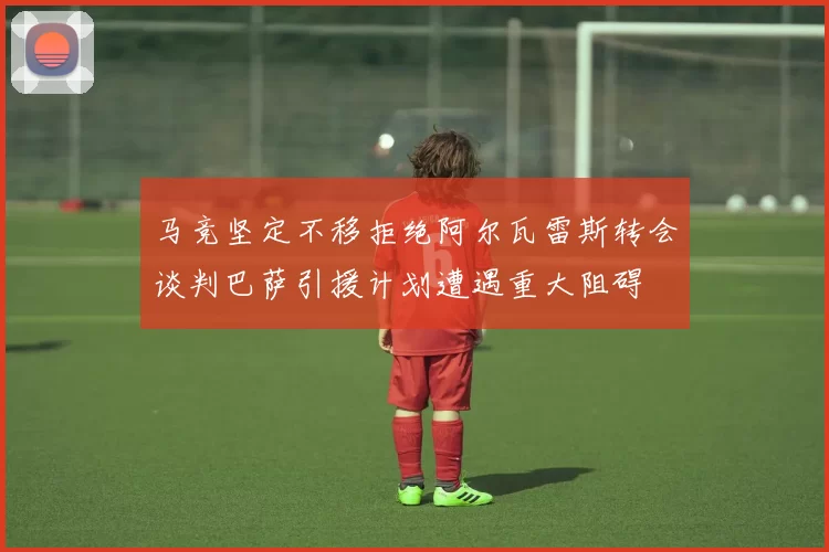 马竞坚定不移拒绝阿尔瓦雷斯转会谈判巴萨引援计划遭遇重大阻碍