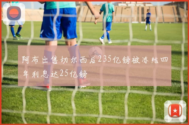阿布出售切尔西后235亿镑被冻结四年利息达25亿镑